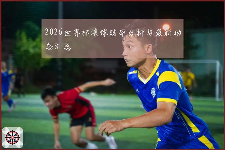 2026世界杯滚球赔率分析与最新动态汇总